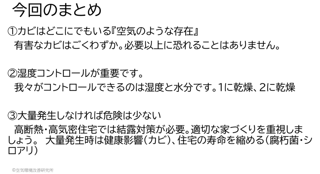 ①カビはどこにでもいる『空気のような存在』 　有害なカビはごくわずか。必要以上に恐れることはありません。 ②湿度コントロールが重要です。 　我々がコントロールできるのは湿度と水分です。1に乾燥、2に乾燥 ③大量発生しなければ危険は少ない 　高断熱・高気密住宅では結露対策が必要。適切な家づくりを重視しましょう。　大量発生時は健康影響（カビ）、住宅の寿命を縮める（腐朽菌・シロアリ） 